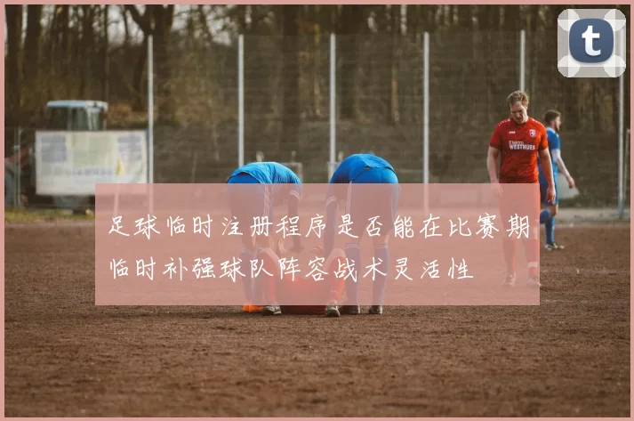 足球临时注册程序是否能在比赛期临时补强球队阵容战术灵活性