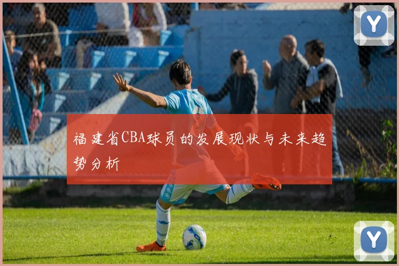 福建省CBA球员的发展现状与未来趋势分析